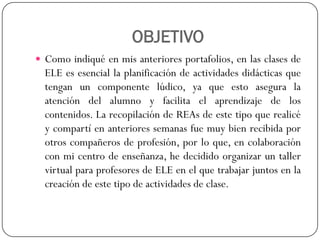 OBJETIVO 
Comoindiquéenmisanterioresportafolios,enlasclasesdeELEesesenciallaplanificacióndeactividadesdidácticasquetenganuncomponentelúdico,yaqueestoaseguralaatencióndelalumnoyfacilitaelaprendizajedeloscontenidos.LarecopilacióndeREAsdeestetipoquerealicéycompartíenanterioressemanasfuemuybienrecibidaporotroscompañerosdeprofesión,porloque,encolaboraciónconmicentrodeenseñanza,hedecididoorganizaruntallervirtualparaprofesoresdeELEenelquetrabajarjuntosenlacreacióndeestetipodeactividadesdeclase.  
