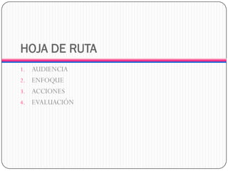 HOJA DE RUTA 
1.AUDIENCIA 
2.ENFOQUE 
3.ACCIONES 
4.EVALUACIÓN  
