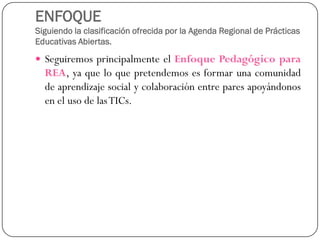 ENFOQUESiguiendo la clasificación ofrecida por la Agenda Regional de Prácticas Educativas Abiertas. 
SeguiremosprincipalmenteelEnfoquePedagógicoparaREA,yaqueloquepretendemosesformarunacomunidaddeaprendizajesocialycolaboraciónentreparesapoyándonosenelusodelasTICs.  