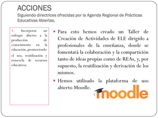 ACCIONESSiguiendo directrices ofrecidas por la Agenda Regional de Prácticas Educativas Abiertas. 
1.Incorporarunenfoqueabiertoalaproduccióndeconocimientoenlaeducación,promoviendo 
eluso,reutilizaciónyremezcladerecursoseducativos. 
ParaestohemoscreadounTallerdeCreacióndeActividadesdeELEdirigidoaprofesionalesdelaenseñanza,dondesefomentarálacolaboraciónylacomparticióntantodeideaspropiascomodeREAs,y,porsupuesto,lareutilizaciónyderivacióndelosmismos. 
HemosutilizadolaplataformadeusoabiertoMoodle.  