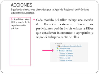ACCIONESSiguiendo directrices ofrecidas por la Agenda Regional de Prácticas Educativas Abiertas. 
2.SensibilizarsobreREAatravésdelaexperimentaciónpráctica. 
CadamódulodeltallerincluyeunaseccióndeRecursosexternos,dondelosparticipantespodránincluirenlacesaREAsqueconsidereninteresantesoapropiadosysepodrátrabajarapartirdeellos.  