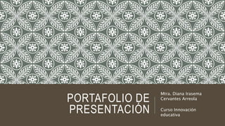 PORTAFOLIO DE 
PRESENTACIÓN 
Mtra. Diana Irasema 
Cervantes Arreola 
Curso Innovación 
educativa 
 