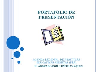 PORTAFOLIO DE 
PRESENTACIÓN 
AGENDA REGIONAL DE PRÁCTICAS 
EDUCATIVAS ABIERTAS (PEA) 
ELABORADO POR: LIZETH VAZQUEZ. 
 