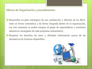 Marcos de Organización y procedimientos 
 Desarrollar un plan estratégico de uso, producción y difusión de los REA, 
tanto en forma sistemática y de forma integrada dentro de la organización, 
(en este momento se podría integrar al grupo de capacitadores o asistentes 
educativos encargados de cada programa comunitario). 
 Respeten los derechos de autor y difundan información acerca de las 
alternativas de licencias disponibles. 
 