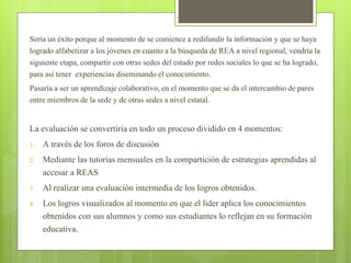 Sería un éxito porque al momento de se comience a redifundir la información y que se haya 
logrado alfabetizar a los jóvenes en cuanto a la búsqueda de REA a nivel regional, vendría la 
siguiente etapa, compartir con otras sedes del estado por redes sociales lo que se ha logrado, 
para así tener experiencias diseminando el conocimiento. 
Pasaría a ser un aprendizaje colaborativo, en el momento que se da el intercambio de pares 
entre miembros de la sede y de otras sedes a nivel estatal. 
La evaluación se convertiría en todo un proceso dividido en 4 momentos: 
1. A través de los foros de discusión 
2. Mediante las tutorías mensuales en la compartición de estrategias aprendidas al 
accesar a REAS 
3. Al realizar una evaluación intermedia de los logros obtenidos. 
4. Los logros visualizados al momento en que el líder aplica los conocimientos 
obtenidos con sus alumnos y como sus estudiantes lo reflejan en su formación 
educativa. 
 