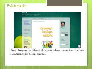 Evidencia 
Este el blog en el ya se ha subido algunos enlaces aunque todavía se esta 
estructurando posibles aplicaciones. 
 