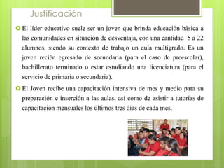Justificación 
 El líder educativo suele ser un joven que brinda educación básica a 
las comunidades en situación de desventaja, con una cantidad 5 a 22 
alumnos, siendo su contexto de trabajo un aula multigrado. Es un 
joven recién egresado de secundaria (para el caso de preescolar), 
bachillerato terminado o estar estudiando una licenciatura (para el 
servicio de primaria o secundaria). 
 El Joven recibe una capacitación intensiva de mes y medio para su 
preparación e inserción a las aulas, así como de asistir a tutorías de 
capacitación mensuales los últimos tres días de cada mes. 
 