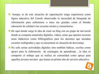  Aunque se da esta situación de capacitación tengo experiencia como 
figura educativa del Conafe observando la necesidad de búsqueda de 
información para enfrentarse a retos tan grandes como el brindar 
educación de calidad a las escuelas rurales y comunitarias. 
 He aquí donde surge la idea de crear un blog con un grupo de red social 
donde se comparta materiales digitales, videos, notas que aporten recursos 
tanto didácticos como bibliográficos para los docentes que atienden 
escuelas multigrados y que se encuentran en situación de desventaja. 
 No solo serian actividades digitales sino también lúdicas, escritas como 
apoyo para la elaboración de estrategias de aprendizaje , la idea es 
compartir el trabajo que se realiza en comunidad como apoyo para 
aquellos jóvenes novatos que tienen un primer año de servicio educativo. 
 
