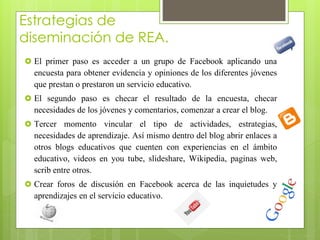 Estrategias de 
diseminación de REA. 
 El primer paso es acceder a un grupo de Facebook aplicando una 
encuesta para obtener evidencia y opiniones de los diferentes jóvenes 
que prestan o prestaron un servicio educativo. 
 El segundo paso es checar el resultado de la encuesta, checar 
necesidades de los jóvenes y comentarios, comenzar a crear el blog. 
 Tercer momento vincular el tipo de actividades, estrategias, 
necesidades de aprendizaje. Así mismo dentro del blog abrir enlaces a 
otros blogs educativos que cuenten con experiencias en el ámbito 
educativo, videos en you tube, slideshare, Wikipedia, paginas web, 
scrib entre otros. 
 Crear foros de discusión en Facebook acerca de las inquietudes y 
aprendizajes en el servicio educativo. 
 