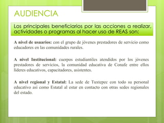 AUDIENCIA 
Los principales beneficiarios por las acciones a realizar, 
actividades o programas al hacer uso de REAS son: 
A nivel de usuarios: con el grupo de jóvenes prestadores de servicio como 
educadores en las comunidades rurales. 
A nivel Institucional: cuerpos estudiantiles atendidos por los jóvenes 
prestadores de servicios, la comunidad educativa de Conafe entre ellos 
líderes educativos, capacitadores, asistentes. 
A nivel regional y Estatal: La sede de Tuxtepec con todo su personal 
educativo así como Estatal al estar en contacto con otras sedes regionales 
del estado. 
 