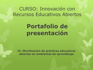 CURSO: Innovación con 
Recursos Educativos Abiertos 
Portafolio de 
presentación 
IV. Movilización de prácticas educativas 
abiertas en ambientes de aprendizaje 
 