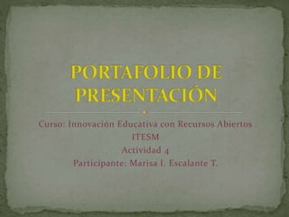 Curso: Innovación Educativa con Recursos Abiertos 
ITESM 
Actividad 4 
Participante: Marisa I. Escalante T. 
 