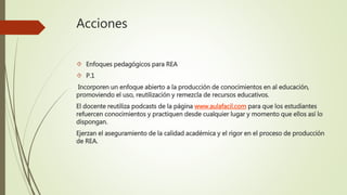 Acciones 
 Enfoques pedagógicos para REA 
 P.1 
Incorporen un enfoque abierto a la producción de conocimientos en al educación, 
promoviendo el uso, reutilización y remezcla de recursos educativos. 
El docente reutiliza podcasts de la página www.aulafacil.com para que los estudiantes 
refuercen conocimientos y practiquen desde cualquier lugar y momento que ellos así lo 
dispongan. 
Ejerzan el aseguramiento de la calidad académica y el rigor en el proceso de producción 
de REA. 
 
