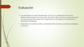 Evaluación 
 Los estudiantes se vieron beneficiados con el uso y reutilización de recursos 
abiertos seleccionados por el docente, así mismo, ellos son ahora capaces de crear 
sus propios podcasts a partir de su experiencia en el manejo y uso que dieron a 
este tipo de materiales. 
 Aprendieron de manera amena y motivadora fiera de clases usando la tecnología a 
su alcance. 
 
