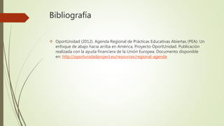 Bibliografía 
 OportUnidad (2012). Agenda Regional de Prácticas Educativas Abiertas (PEA): Un 
enfoque de abajo hacia arriba en América, Proyecto OportUnidad. Publicación 
realizada con la ayuda financiera de la Unión Europea. Documento disponible 
en: http://oportunidadproject.eu/resources/regional-agenda 
