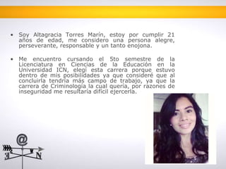 • Soy Altagracia Torres Marín, estoy por cumplir 21 
años de edad, me considero una persona alegre, 
perseverante, responsable y un tanto enojona. 
• Me encuentro cursando el 5to semestre de la 
Licenciatura en Ciencias de la Educación en la 
Universidad ICN, elegí esta carrera porque estuvo 
dentro de mis posibilidades ya que consideré que al 
concluirla tendría más campo de trabajo, ya que la 
carrera de Criminología la cual quería, por razones de 
inseguridad me resultaría difícil ejercerla. 
 