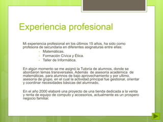 Experiencia profesional 
Mi experiencia profesional en los últimos 15 años, ha sido como 
profesora de secundaria en diferentes asignaturas entre ellas: 
• Matemáticas. 
• Formación Cívica y Ética. 
• Taller de Informática. 
En algún momento se me asignó la Tutoría de alumnos, donde se 
abordaron temas transversales. Además de asesoría académica de 
matemáticas, para alumnos de bajo aprovechamiento y por ultimo, 
asesoría de grupo, en el cual la actividad principal fue gestionar, orientar 
y coordinar necesidades básicas del alumnado. 
En el año 2000 elaboré una proyecto de una tienda dedicada a la venta 
y renta de equipo de computo y accesorios, actualmente es un prospero 
negocio familiar. 
 
