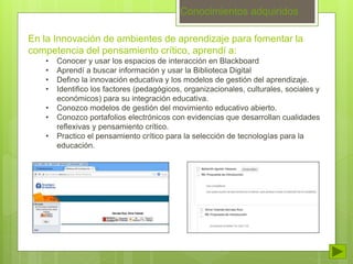 Conocimientos adquiridos 
En la Innovación de ambientes de aprendizaje para fomentar la 
competencia del pensamiento crítico, aprendí a: 
• Conocer y usar los espacios de interacción en Blackboard 
• Aprendí a buscar información y usar la Biblioteca Digital 
• Defino la innovación educativa y los modelos de gestión del aprendizaje. 
• Identifico los factores (pedagógicos, organizacionales, culturales, sociales y 
económicos) para su integración educativa. 
• Conozco modelos de gestión del movimiento educativo abierto. 
• Conozco portafolios electrónicos con evidencias que desarrollan cualidades 
reflexivas y pensamiento crítico. 
• Practico el pensamiento crítico para la selección de tecnologías para la 
educación. 
 
