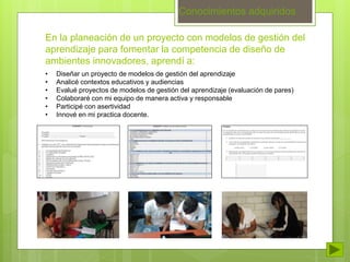 Conocimientos adquiridos 
En la planeación de un proyecto con modelos de gestión del 
aprendizaje para fomentar la competencia de diseño de 
ambientes innovadores, aprendí a: 
• Diseñar un proyecto de modelos de gestión del aprendizaje 
• Analicé contextos educativos y audiencias 
• Evalué proyectos de modelos de gestión del aprendizaje (evaluación de pares) 
• Colaboraré con mi equipo de manera activa y responsable 
• Participé con asertividad 
• Innové en mi practica docente. 
 