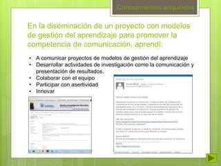 En la diseminación de un proyecto con modelos 
de gestión del aprendizaje para promover la 
competencia de comunicación, aprendí: 
• A comunicar proyectos de modelos de gestión del aprendizaje 
• Desarrollar actividades de investigación como la comunicación y 
presentación de resultados. 
• Colaborar con el equipo 
• Participar con asertividad 
• Innovar 
Conocimientos adquiridos 
 
