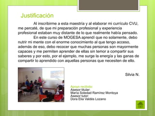 Justificación 
Al inscribirme a esta maestría y al elaborar mi currículo CVU, 
me percaté, de que mi preparación profesional y experiencia 
profesional estaban muy distante de lo que realmente había pensado. 
En este curso de MOGESA aprendí que no solamente, debo 
nutrir mi mente con el enorme conocimiento al que tengo acceso, 
además de eso, debo recocer que muchas personas son mayormente 
capaces y me permiten aprender de ellas sin temor a compartir sus 
saberes y por esto, por el ejemplo, me surge la energía y las ganas de 
compartir lo aprendido con aquellas personas que necesiten de ello. 
Silvia N. 
Apoyo recibido: 
Asesor titular: 
María Soledad Ramírez Montoya 
Asesor tutor: 
Dora Elia Valdés Lozano 
