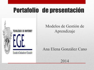 Portafolio de presentación
Modelos de Gestión de
Aprendizaje
Ana Elena González Cano
2014
 