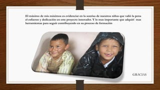 El máximo de mis máximos es evidenciar en la sonrisa de nuestros niños que valió la pena
el esfuerzo y dedicación en este proyecto innovador. Y lo mas importante que adquirí mas
herramientas para seguir contribuyendo en su proceso de formación
GRACIAS
 