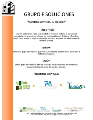 GRUPO F SOLUCIONES
“Nuestros servicios, tu solución”
NOSOTROS
Grupo F Soluciones, Nace en la Ciudad de México a partir de la experiencia
acumulada a lo largo de los años de las empresas Garden Solutions y Proaltura,
dando como resultado un grupo comercial enfocado a superar las expectativas de
nuestros clientes.
MISIÓN
Somos un grupo de empresas que brinda un portafolio de soluciones, accesibles a
todos los mercados.
VISIÓN
Ser un grupo de empresas líder en servicios, posicionándonos en el mercado,
asegurando la preferencia de nuestros clientes.
NUESTRAS EMPRESAS
 