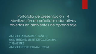 Portafolio de presentación 4 
Movilización de prácticas educativas 
abiertas en ambientes de aprendizaje 
ANGELICA RAMIREZ CAÑON 
UNIVERSIDAD LIBRE DE COLOMBIA 
7 SEMESTRE 
ANGELIKRC8@HOTMAIL.COM 
 