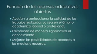 Función de los recursos educativos 
abiertos 
Ayudan a perfeccionar la calidad de los 
trabajos realizados ya sea en el ámbito 
académico laboral o profesional. 
Favorecen de manera significativa el 
conocimiento. 
 Mejoran las posibilidades de accedes a 
los medios y recursos. 
 