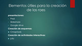 Elementos útiles para la creación 
de las raes 
presentaciones: 
• Prezi 
• Slideshare 
• Google drive 
Creación de esquemas: 
 Cmaptools 
Creación de actividades interactivas: 
 jclic 
 