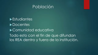 Población 
Estudiantes 
Docentes 
Comunidad educativa 
Todo esto con el fin de que difundan 
los REA dentro y fuera de la institución. 
 
