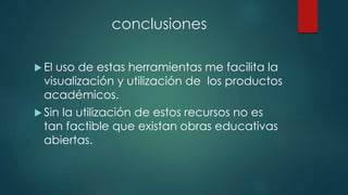 conclusiones 
 El uso de estas herramientas me facilita la 
visualización y utilización de los productos 
académicos. 
 Sin la utilización de estos recursos no es 
tan factible que existan obras educativas 
abiertas. 
