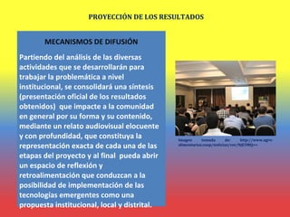 PROYECCIÓN DE LOS RESULTADOS
MECANISMOS DE DIFUSIÓN
Partiendo del análisis de las diversas
actividades que se desarrollarán para
trabajar la problemática a nivel
institucional, se consolidará una síntesis
(presentación oficial de los resultados
obtenidos) que impacte a la comunidad
en general por su forma y su contenido,
mediante un relato audiovisual elocuente
y con profundidad, que constituya la
representación exacta de cada una de las
etapas del proyecto y al final pueda abrir
un espacio de reflexión y
retroalimentación que conduzcan a la
posibilidad de implementación de las
tecnologías emergentes como una
propuesta institucional, local y distrital.
Imagen tomada de: http://www.agro-
alimentarias.coop/noticias/ver/NjE5MQ==
 