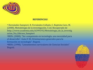 REFERENCIAS
• Hernández Sampieri, R. Fernández Collado, C. Baptista Caro, M.
(2008). Metodología de la investigación. 5 ed. Recuperado de
http://www.academia.edu/6399195/Metodologia_de_la_investig
acion_5ta_Edicion_Sampieri
•MEN. (2008). “Ser competente en tecnología, una necesidad para
el desarrollo”. Guía # 30, Orientaciones generales para la
formación en tecnología”. Bogotá.
•MEN. (1998). “Lineamientos curriculares de Ciencias Sociales”
Bogotá.
 