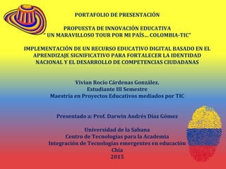 PORTAFOLIO DE PRESENTACIÓN
PROPUESTA DE INNOVACIÓN EDUCATIVA
“ UN MARAVILLOSO TOUR POR MI PAÍS… COLOMBIA-TIC”
IMPLEMENTACIÓN DE UN RECURSO EDUCATIVO DIGITAL BASADO EN EL
APRENDIZAJE SIGNIFICATIVO PARA FORTALECER LA IDENTIDAD
NACIONAL Y EL DESARROLLO DE COMPETENCIAS CIUDADANAS
Vivian Rocío Cárdenas González.
Estudiante III Semestre
Maestría en Proyectos Educativos mediados por TIC
Presentado a: Prof. Darwin Andrés Díaz Gómez
Universidad de la Sabana
Centro de Tecnologías para la Academia
Integración de Tecnologías emergentes en educación
Chía
2015
 
