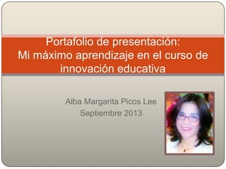 Alba Margarita Picos Lee
Septiembre 2013
Portafolio de presentación:
Mi máximo aprendizaje en el curso de
innovación educativa
 