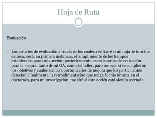 Hoja de Ruta
Evaluación:
o Los criterios de evaluación a través de los cuales verificaré si mi hoja de tura fue
exitosa, será, en primera instancia, el cumplimiento de los tiempos
establecidos para cada acción; posteriormente, cuestionarios de evaluación
para la mejora, tanto de mi OA, como del taller, para conocer si se cumplieron
los objetivos y cuáles son las oportunidades de mejora que los participantes
detectan. Finalmente, la retroalimentación que tenga de mis tutores, en el
doctorado, para mi investigación, me dirá si esta acción está siendo acertada.
 