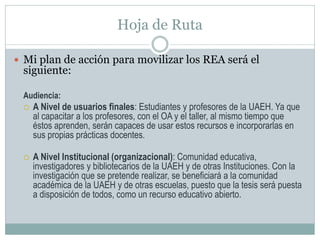 Hoja de Ruta
 Mi plan de acción para movilizar los REA será el
siguiente:
Audiencia:
 A Nivel de usuarios finales: Estudiantes y profesores de la UAEH. Ya que
al capacitar a los profesores, con el OA y el taller, al mismo tiempo que
éstos aprenden, serán capaces de usar estos recursos e incorporarlas en
sus propias prácticas docentes.
 A Nivel Institucional (organizacional): Comunidad educativa,
investigadores y bibliotecarios de la UAEH y de otras Instituciones. Con la
investigación que se pretende realizar, se beneficiará a la comunidad
académica de la UAEH y de otras escuelas, puesto que la tesis será puesta
a disposición de todos, como un recurso educativo abierto.
 