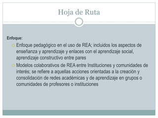 Hoja de Ruta
Enfoque:
 Enfoque pedagógico en el uso de REA; incluidos los aspectos de
enseñanza y aprendizaje y enlaces con el aprendizaje social,
aprendizaje constructivo entre pares
 Modelos colaborativos de REA entre Instituciones y comunidades de
interés; se refiere a aquellas acciones orientadas a la creación y
consolidación de redes académicas y de aprendizaje en grupos o
comunidades de profesores o instituciones
 