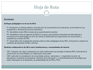 Hoja de Ruta
Acciones:
Enfoque pedagógico en el uso de REA
o P.1 Incorporen un enfoque abierto a la producción de conocimiento en la educación, promoviendo el uso,
reutilización y remezcla de recursos educativos.
o P2. Sensibilicen sobre REA a través de la experimentación práctica.
o P6. Sensibilicen sobre el papel de los REA en el apoyo a las prácticas educativas transformadoras e
innovación en el aprendizaje con el fin de motivar la distribución de la generación de conocimiento y
transferencia a través de PEA.
o P7. Desarrollen más investigación empírica sobre el valor pedagógico de los REA, incluyendo su impacto en
contextos de educación formal e informal.
Modelos colaborativos de REA entre Instituciones y comunidades de interés
o CM1. Impulsen una mayor cooperación con otras instituciones que persigan iniciativas REA, fomentando la
construcción de comunidades y la colaboración entre pares.
o CM5. estimulen la consolidación de comunidades activas, nacionales y / o regionales (es decir, de
educadores, tomadores de decisiones, directivos de la educación y / o administradores de tecnología) que
estén interesados en el desarrollo y la sostenibilidad de los REA y PEA.
 