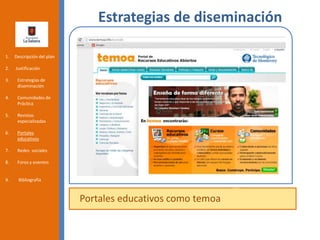 Estrategias de diseminación
Portales educativos como temoa
1. Descripción del plan
2. Justificación
3. Estrategias de
diseminación
4. Comunidades de
Práctica
5. Revistas
especializadas
6. Portales
educativos
7. Redes sociales
8. Foros y eventos
9. Bibliografía
 