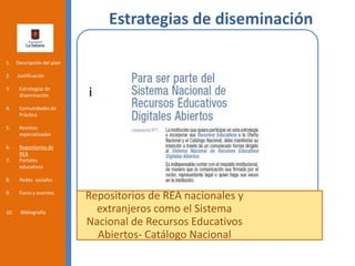 Estrategias de diseminación
Repositorios de REA nacionales y
extranjeros como el Sistema
Nacional de Recursos Educativos
Abiertos- Catálogo Nacional
1. Descripción del plan
2. Justificación
3. Estrategias de
diseminación
4. Comunidades de
Práctica
5. Revistas
especializadas
6. Repositorios de
REA
7. Portales
educativos
8. Redes sociales
9. Foros y eventos
10. Bibliografía
 