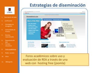 Estrategias de diseminación
Foros académicos sobre uso y
evaluación de REA a través de una
web con hosting free (joomla)
1. Descripción del plan
2. Justificación
3. Estrategias de
divulgación
4. Comunidades de
Práctica
5. Revistas
especializadas
6. Repositorios de
REA
7. Portales
educativos
8. Foros académicos
9. Redes sociales
10. Otros
11. Bibliografía
 