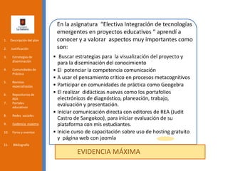 • Buscar estrategias para la visualización del proyecto y
para la diseminación del conocimiento
• El potenciar la competencia comunicación
• A usar el pensamiento crítico en procesos metacognitivos
• Participar en comunidades de práctica como Geogebra
• El realizar didácticas nuevas como los portafolios
electrónicos de diagnóstico, planeación, trabajo,
evaluación y presentación.
• Iniciar comunicación directa con editores de REA (Judit
Castro de Sangokoo), para iniciar evaluación de su
plataforma con mis estudiantes.
• Inicie curso de capacitación sobre uso de hosting gratuito
y página web con joomla
EVIDENCIA MÁXIMA
1. Descripción del plan
2. Justificación
3. Estrategias de
diseminación
4. Comunidades de
Práctica
5. Revistas
especializadas
6. Repositorios de
REA
7. Portales
educativos
8. Redes sociales
9. Evidencia máxima
10. Foros y eventos
11. Bibliografía
En la asignatura “Electiva Integración de tecnologías
emergentes en proyectos educativos “ aprendí a
conocer y a valorar aspectos muy importantes como
son:
 