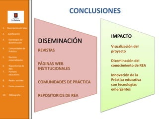 CONCLUSIONES
DISEMINACIÓN
REVISTAS
PÁGINAS WEB
INSTITUCIONALES
COMUNIDADES DE PRÁCTICA
REPOSITORIOS DE REA
IMPACTO
Visualización del
proyecto
Diseminación del
conocimiento de REA
Innovación de la
Práctica educativa
con tecnologías
emergentes
1. Descripción del plan
2. Justificación
3. Estrategias de
diseminación
4. Comunidades de
Práctica
5. Revistas
especializadas
6. Repositorios de
REA
7. Portales
educativos
8. Redes sociales
9. Foros y eventos
10. Bibliografía
 