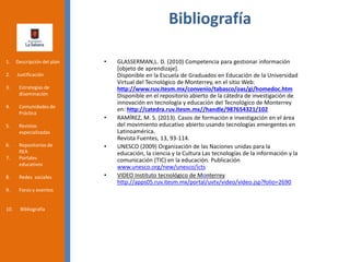 Bibliografía
• GLASSERMAN,L. D. (2010) Competencia para gestionar información
[objeto de aprendizaje].
Disponible en la Escuela de Graduados en Educación de la Universidad
Virtual del Tecnológico de Monterrey, en el sitio Web:
http://www.ruv.itesm.mx/convenio/tabasco/oas/gi/homedoc.htm
Disponible en el repositorio abierto de la cátedra de investigación de
innovación en tecnología y educación del Tecnológico de Monterrey
en: http://catedra.ruv.itesm.mx//handle/987654321/102
• RAMÍREZ, M. S. (2013). Casos de formación e investigación en el área
del movimiento educativo abierto usando tecnologías emergentes en
Latinoamérica.
Revista Fuentes, 13, 93-114.
• UNESCO (2009) Organización de las Naciones unidas para la
educación, la ciencia y la Cultura Las tecnologías de la información y la
comunicación (TIC) en la educación. Publicación
www.unesco.org/new/unesco/icts
• VIDEO Instituto tecnológico de Monterrey
http://apps05.ruv.itesm.mx/portal/uvtv/video/video.jsp?folio=2690
1. Descripción del plan
2. Justificación
3. Estrategias de
diseminación
4. Comunidades de
Práctica
5. Revistas
especializadas
6. Repositorios de
REA
7. Portales
educativos
8. Redes sociales
9. Foros y eventos
10. Bibliografía
 