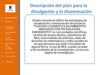 Descripción del plan para la
divulgación y la diseminación
1. Descripción del plan
2. Justificación
3. Estrategias de
diseminación
4. Comunidades de
Práctica
5. Revistas
especializadas
6. Repositorios de
REA
7. Portales
educativos
8. Redes sociales
9. Foros y eventos
10. Bibliografía
El plan consiste en definir las estrategias de
visualización y diseminación del proyecto
“FUNCIÓN CUADRÁTICA EN AMBIENTES
MEDIADOS PORTECNOLOGÍAS
EMERGENTES” en comunidades científicas,
revistas de acceso abierto, repositorios de
REA, comunidades de prácticas, redes de
docentes de matemáticas y redes sociales en
las que personas que estén vinculadas de
alguna forma al uso de REA, puedan acceder
a los resultados de la investigación y al recurso
objeto de investigación.
 