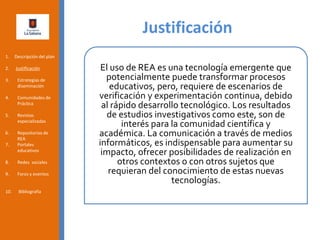 Justificación
1. Descripción del plan
2. Justificación
3. Estrategias de
diseminación
4. Comunidades de
Práctica
5. Revistas
especializadas
6. Repositorios de
REA
7. Portales
educativos
8. Redes sociales
9. Foros y eventos
10. Bibliografía
El uso de REA es una tecnología emergente que
potencialmente puede transformar procesos
educativos, pero, requiere de escenarios de
verificación y experimentación continua, debido
al rápido desarrollo tecnológico. Los resultados
de estudios investigativos como este, son de
interés para la comunidad científica y
académica. La comunicación a través de medios
informáticos, es indispensable para aumentar su
impacto, ofrecer posibilidades de realización en
otros contextos o con otros sujetos que
requieran del conocimiento de estas nuevas
tecnologías.
 