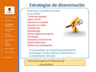 Estrategias de diseminación
Articulo sobre el informe de
resultados
1. Descripción del plan
2. Justificación
3. Estrategias de
diseminación
4. Comunidades de
Práctica
5. Revistas
especializadas
6. Repositorios de
REA
7. Portales
educativos
8. Redes sociales
9. Foros y eventos
10. Bibliografía
En los resultados se realizará la presentación de
los hallazgos, el dato empírico, el dato teórico y
la interpretación del autor
Puntos que se tendrán en cuanta
en el artículo:
-Título del proyecto
-Autor y Perfil
-Resumen en español
-Resumen en Inglés
-Introducción
-Metodología
-Recurso digital emergente
-Resultados
-Discusión y conclusiones
-Recomendaciones
-Referencias y bibliografía
 